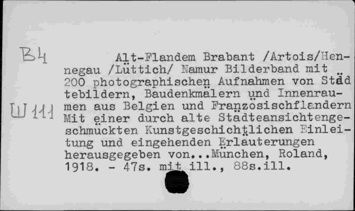 ﻿Alt-Flandem Brabant /Artois/Неп-negau /Lüttich/ Namur Bilderband, mit .. 200 photographischen Aufnahmen von Städ tebildern, Baudenkmälern und Innenrau-TiT / .( . men aus Belgien und Franzosischflandern ш - Mit einer durch alte Stadteansichtenge-schmuckten Kunstgeschichtlichen Einleitung und eingehenden Erläuterungen herausgegeben von...München, Roland, I9I8. - 47s. mit, ill., 88s.ill.